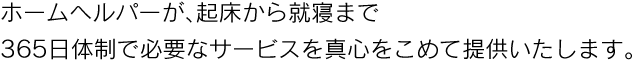 ホームヘルパーが、起床から就寝まで365日体制で必要なサービスを真心をこめて提供いたします。