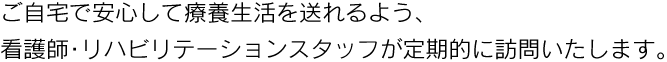 ご自宅で安心して療養生活を送れるよう、看護師・リハビリテーションスタッフが定期的に訪問いたします。