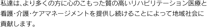 私達は、より多くの方に真心のこもった質の高いリハビリテーション医療と看護・介護・ケアマネージメントを提供し続けることによって地域社会に貢献します。