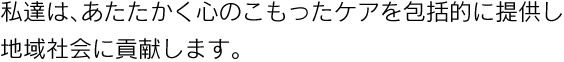 私達は、あたたかく心のこもったケアを包括的に提供し地域社会に貢献します。